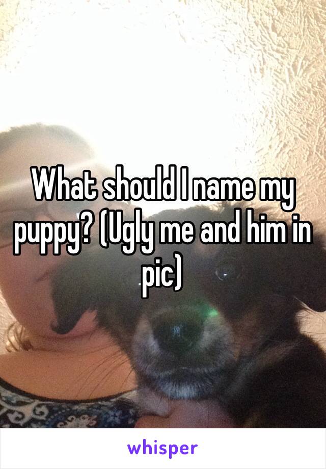 What should I name my puppy? (Ugly me and him in pic)