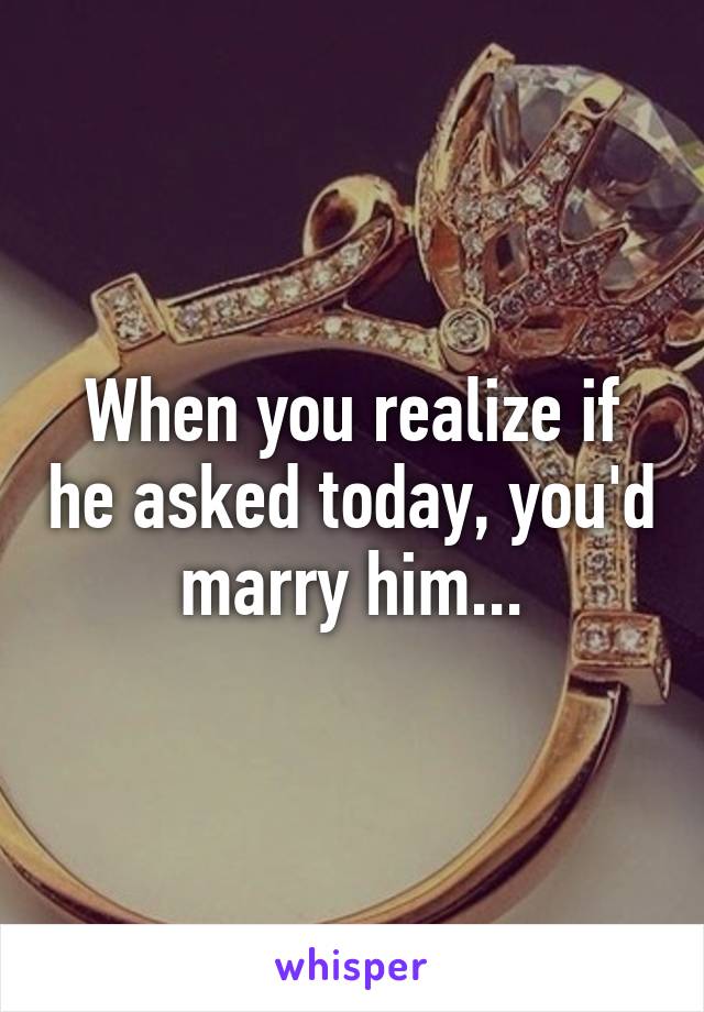 When you realize if he asked today, you'd marry him...