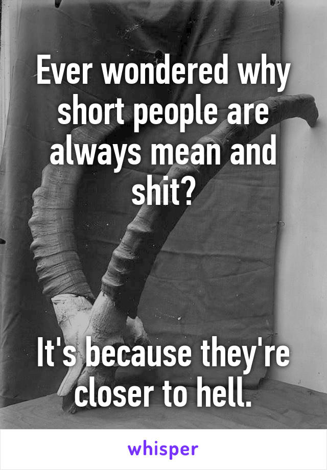 Ever wondered why short people are always mean and shit?



It's because they're closer to hell.