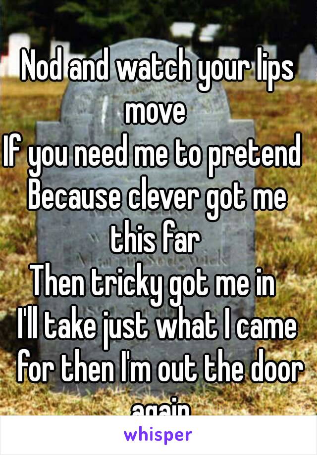  
Nod and watch your lips move 
If you need me to pretend 
Because clever got me this far 
Then tricky got me in 
I'll take just what I came for then I'm out the door again
