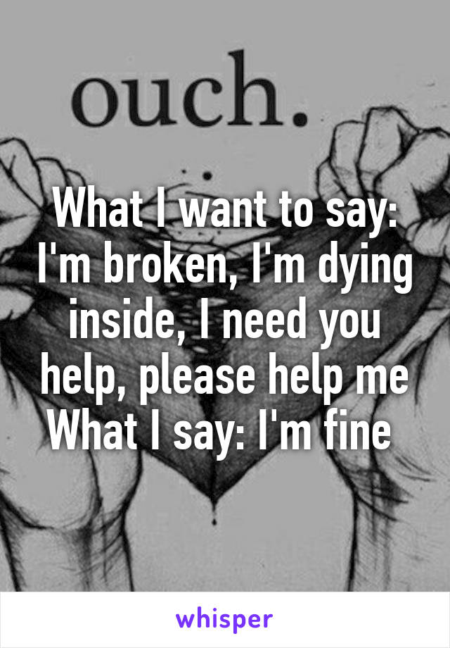 What I want to say: I'm broken, I'm dying inside, I need you help, please help me
What I say: I'm fine 