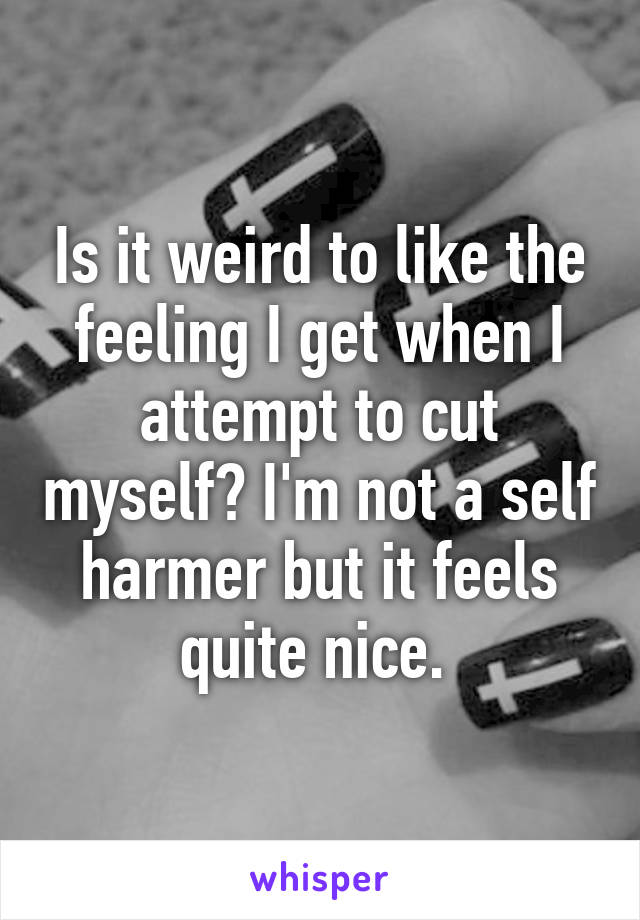 Is it weird to like the feeling I get when I attempt to cut myself? I'm not a self harmer but it feels quite nice. 