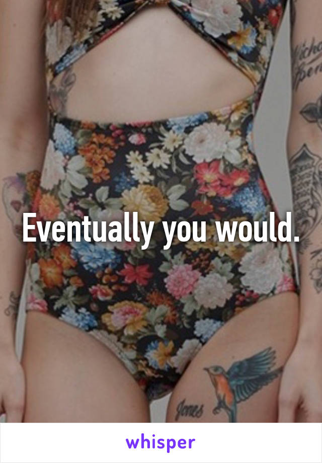 Eventually you would.