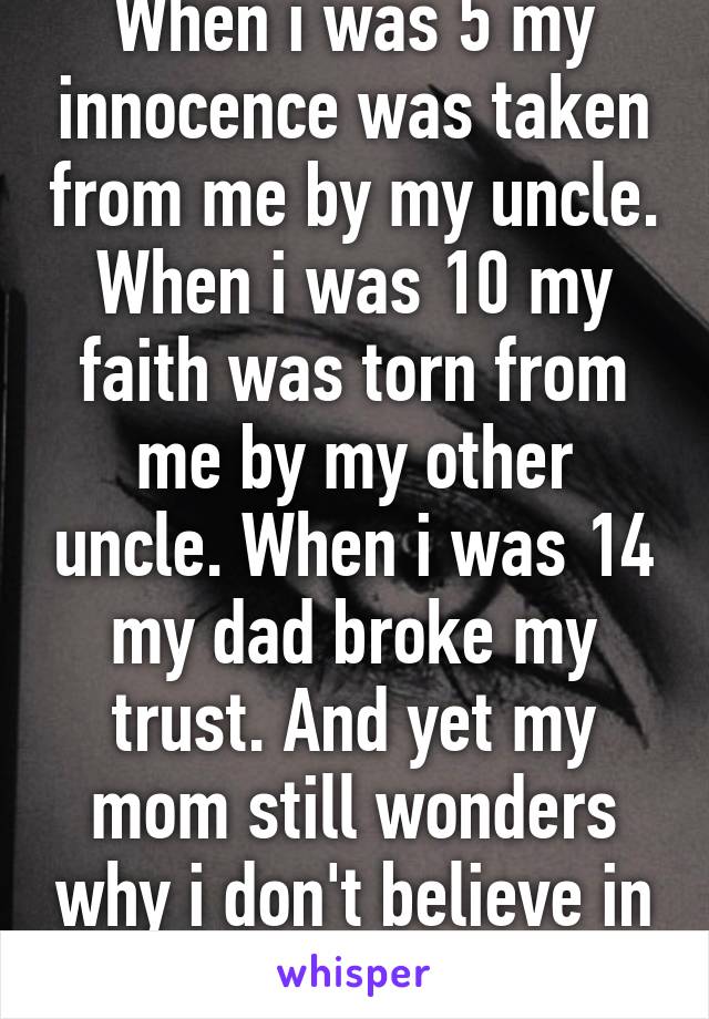 When i was 5 my innocence was taken from me by my uncle. When i was 10 my faith was torn from me by my other uncle. When i was 14 my dad broke my trust. And yet my mom still wonders why i don't believe in God.