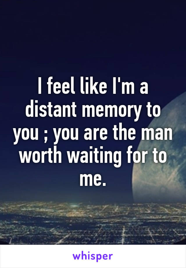 I feel like I'm a distant memory to you ; you are the man worth waiting for to me.