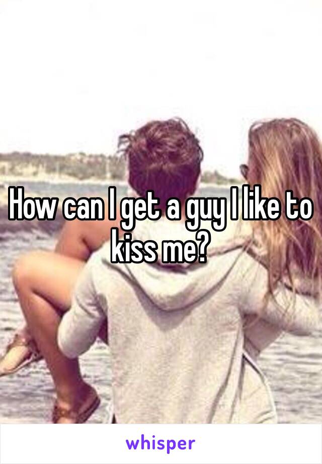 How can I get a guy I like to kiss me?