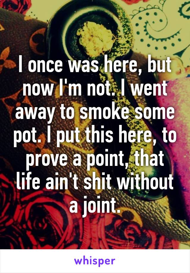 I once was here, but now I'm not. I went away to smoke some pot. I put this here, to prove a point, that life ain't shit without a joint.