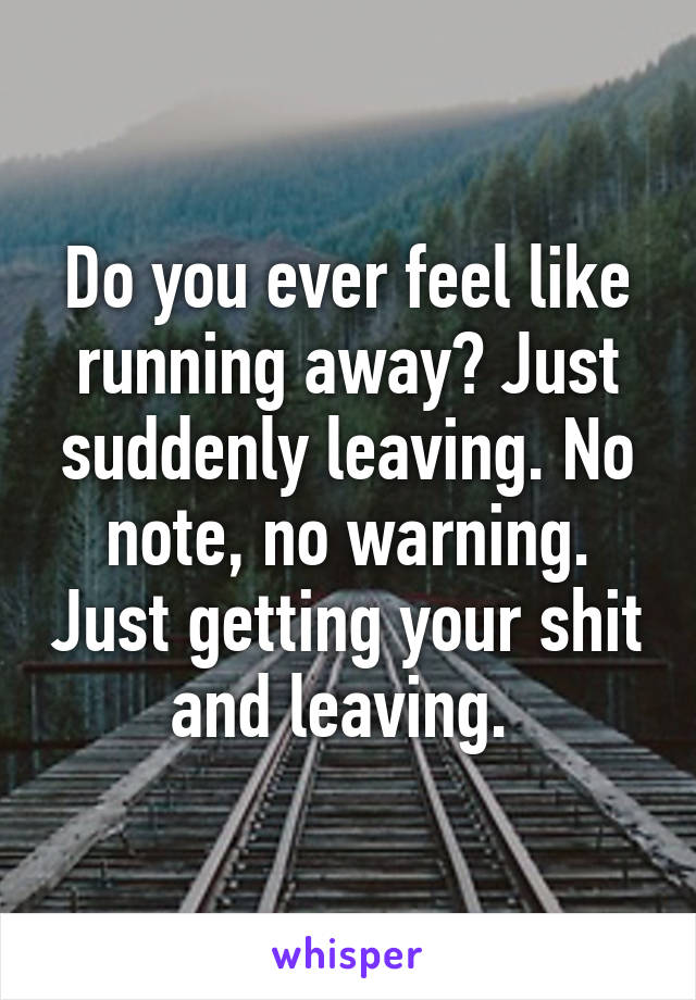 Do you ever feel like running away? Just suddenly leaving. No note, no warning. Just getting your shit and leaving. 