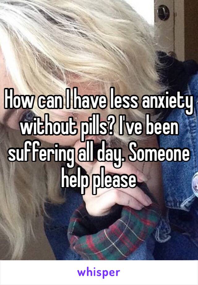 How can I have less anxiety without pills? I've been suffering all day. Someone help please