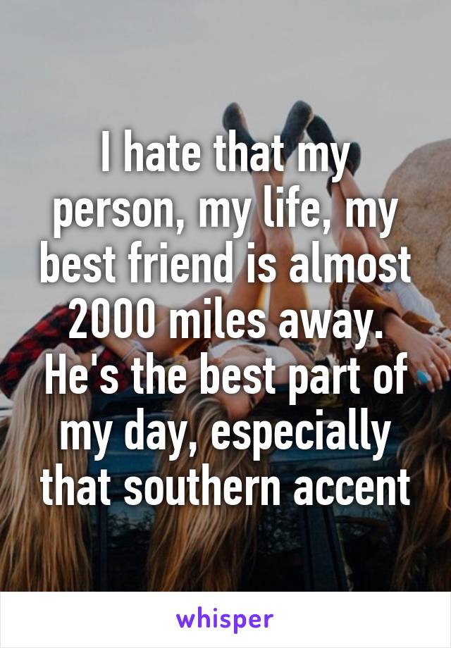 I hate that my person, my life, my best friend is almost 2000 miles away. He's the best part of my day, especially that southern accent