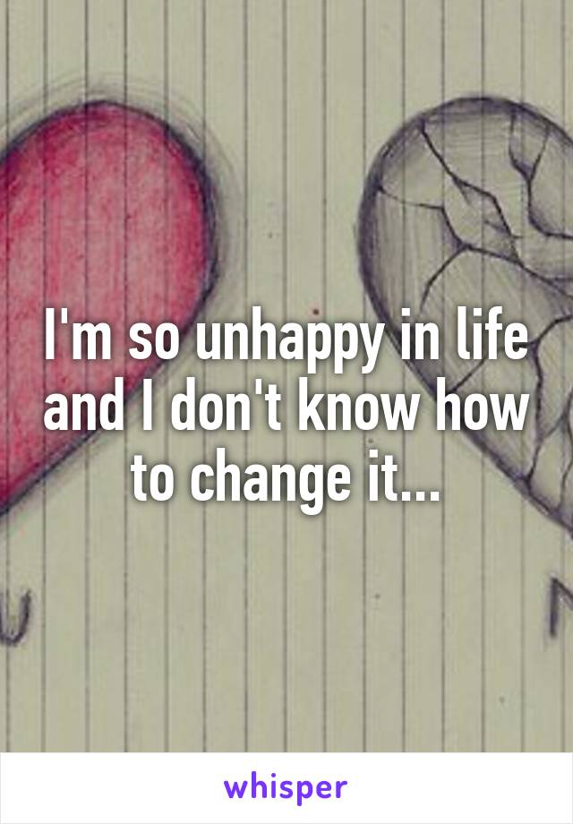 I'm so unhappy in life and I don't know how to change it...