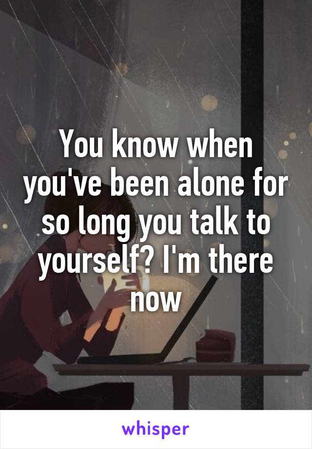 You know when you've been alone for so long you talk to yourself? I'm there now