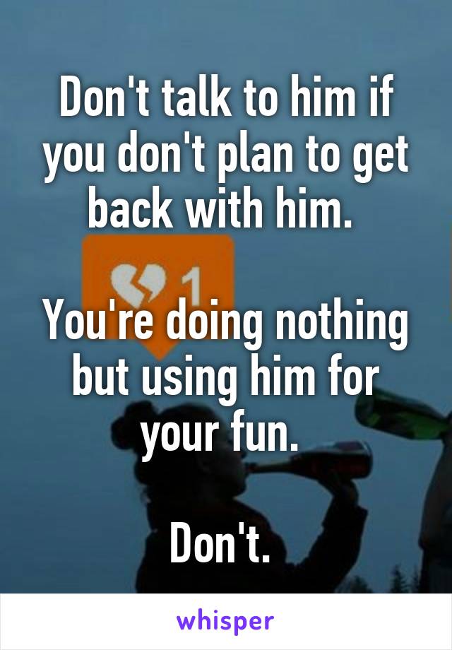 Don't talk to him if you don't plan to get back with him. 

You're doing nothing but using him for your fun. 

Don't. 