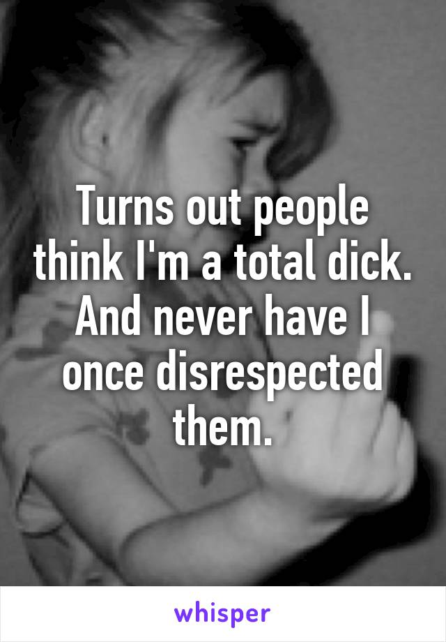 Turns out people think I'm a total dick.
And never have I once disrespected them.