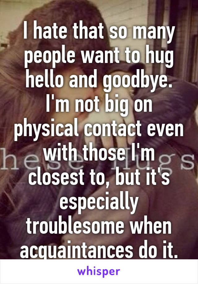 I hate that so many people want to hug hello and goodbye. I'm not big on physical contact even with those I'm closest to, but it's especially troublesome when acquaintances do it.