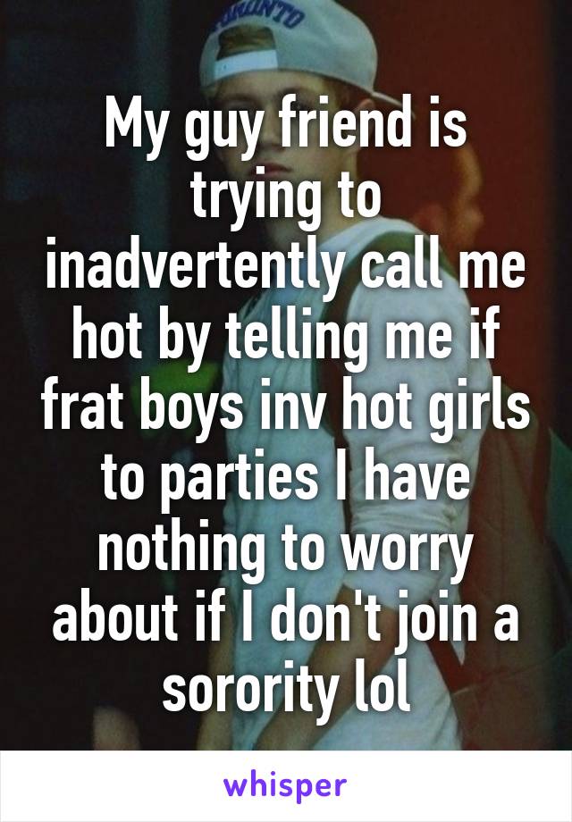 My guy friend is trying to inadvertently call me hot by telling me if frat boys inv hot girls to parties I have nothing to worry about if I don't join a sorority lol