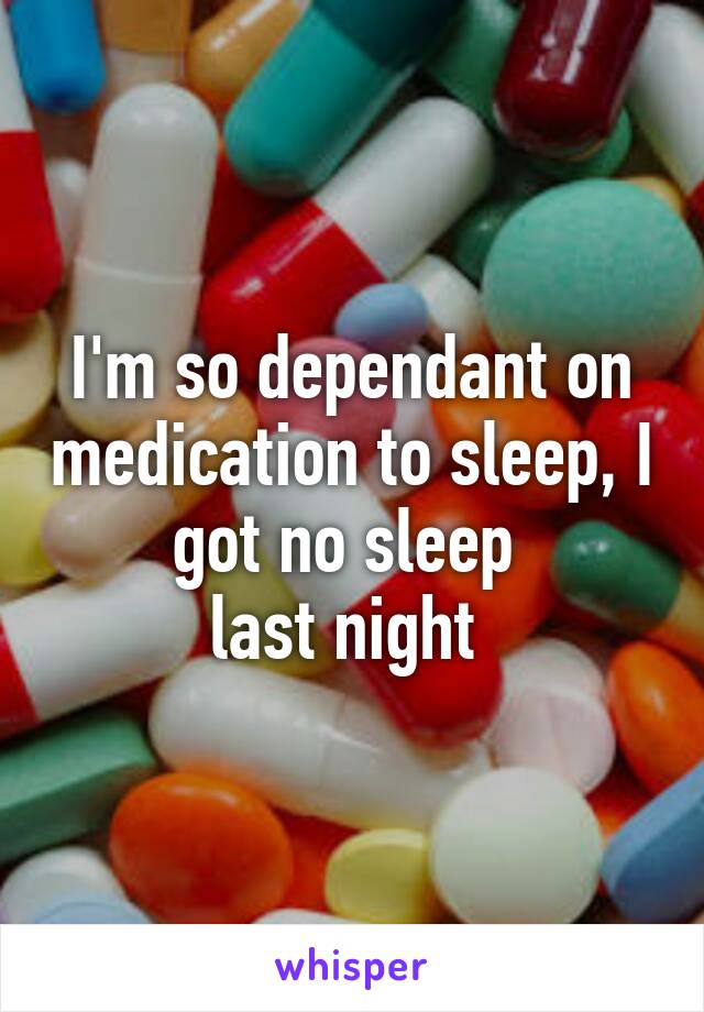 I'm so dependant on medication to sleep, I got no sleep 
last night 