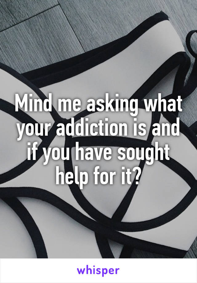 Mind me asking what your addiction is and if you have sought help for it?