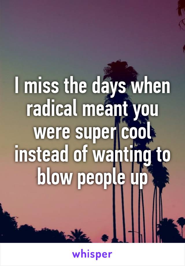 I miss the days when radical meant you were super cool instead of wanting to blow people up