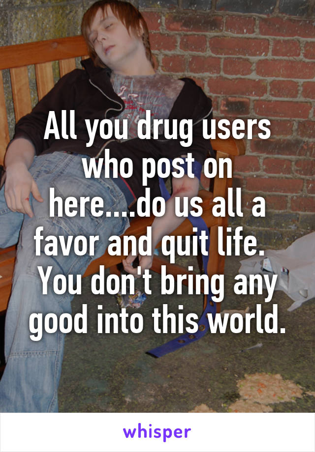 All you drug users who post on here....do us all a favor and quit life.  
You don't bring any good into this world.