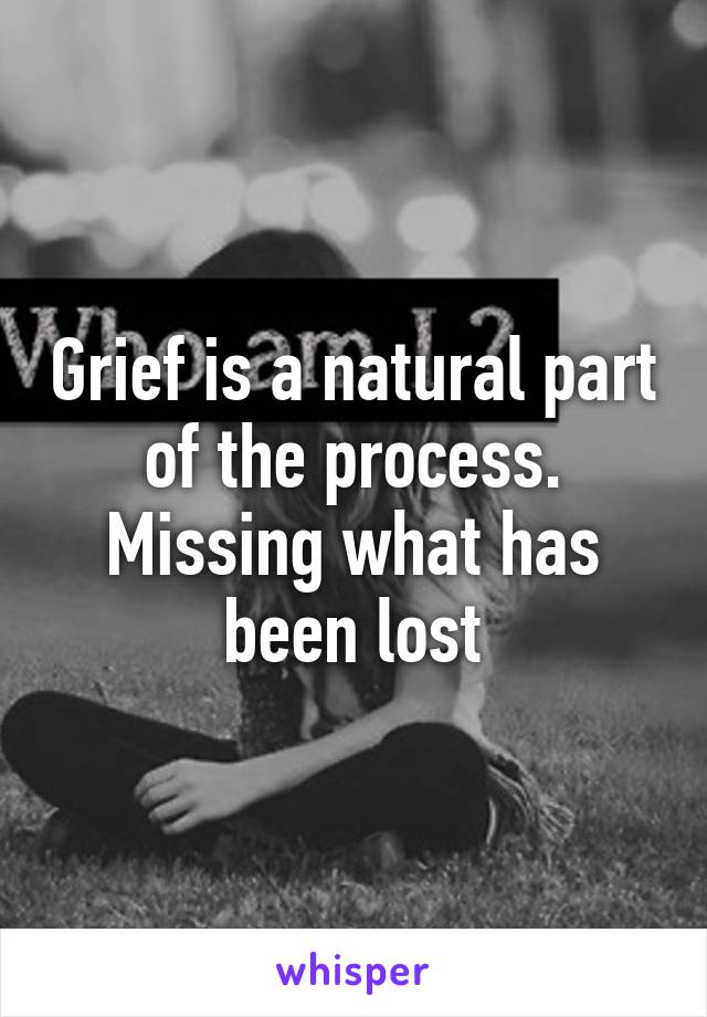 Grief is a natural part of the process. Missing what has been lost