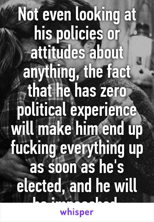 Not even looking at his policies or attitudes about anything, the fact that he has zero political experience will make him end up fucking everything up as soon as he's elected, and he will be impeached.