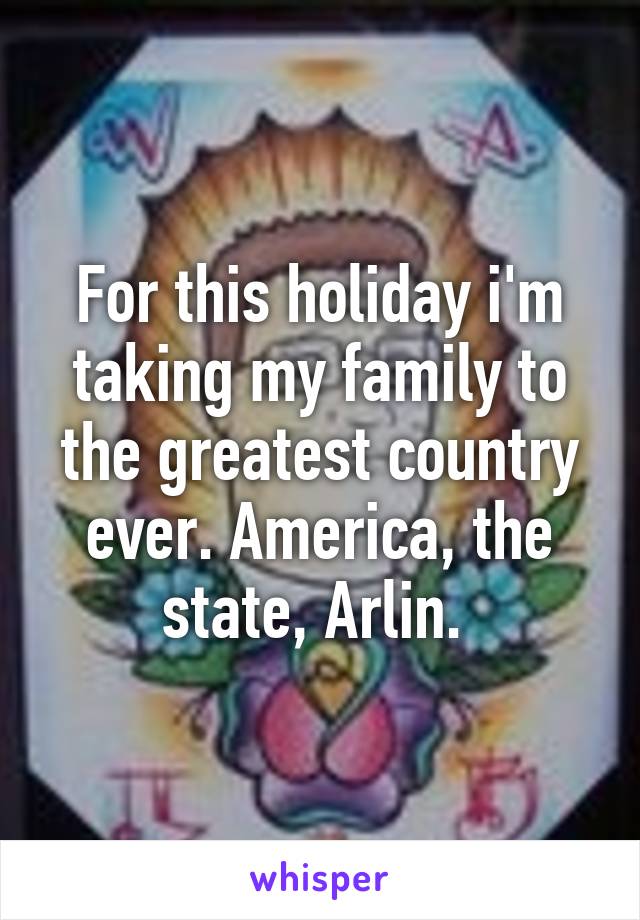 For this holiday i'm taking my family to the greatest country ever. America, the state, Arlin. 