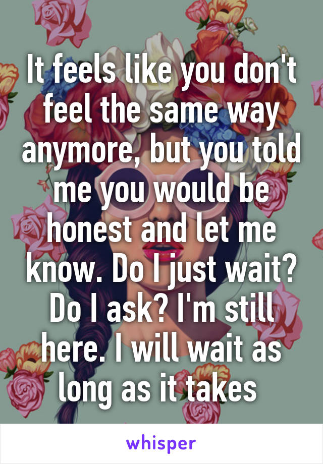 It feels like you don't feel the same way anymore, but you told me you would be honest and let me know. Do I just wait? Do I ask? I'm still here. I will wait as long as it takes 