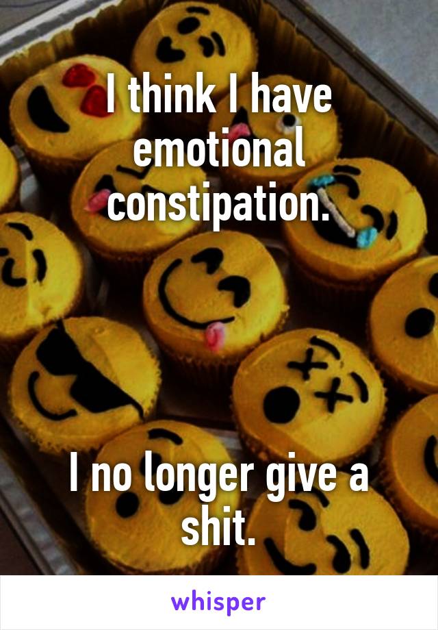 I think I have emotional constipation.




I no longer give a shit.