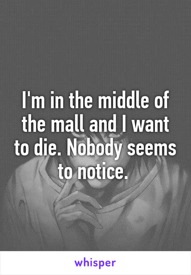 I'm in the middle of the mall and I want to die. Nobody seems to notice. 