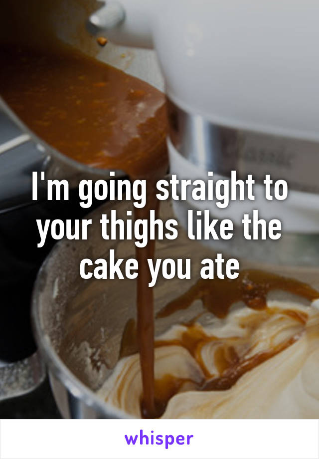 I'm going straight to your thighs like the cake you ate