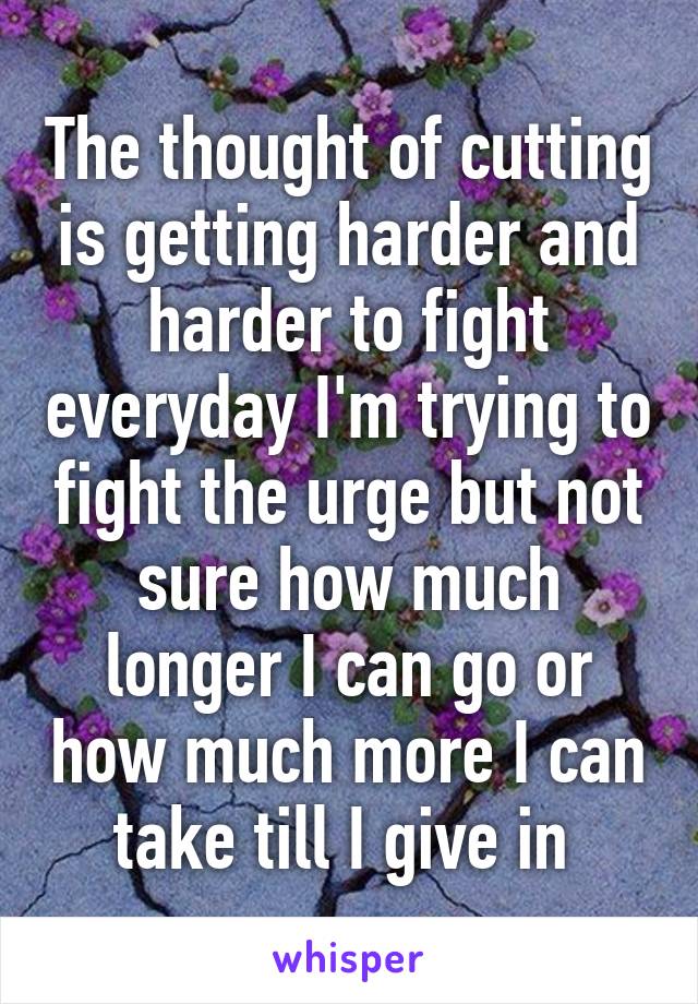 The thought of cutting is getting harder and harder to fight everyday I'm trying to fight the urge but not sure how much longer I can go or how much more I can take till I give in 