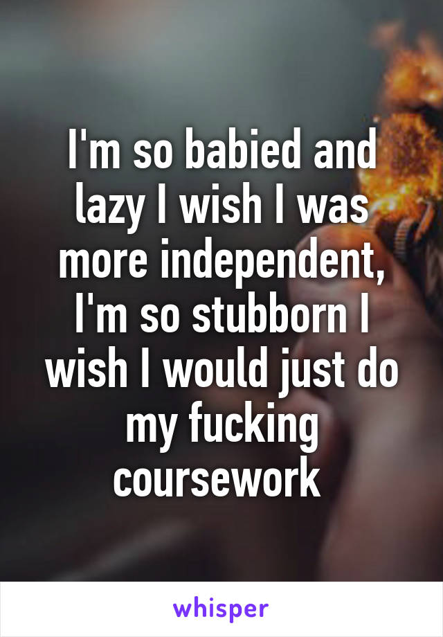 I'm so babied and lazy I wish I was more independent, I'm so stubborn I wish I would just do my fucking coursework 