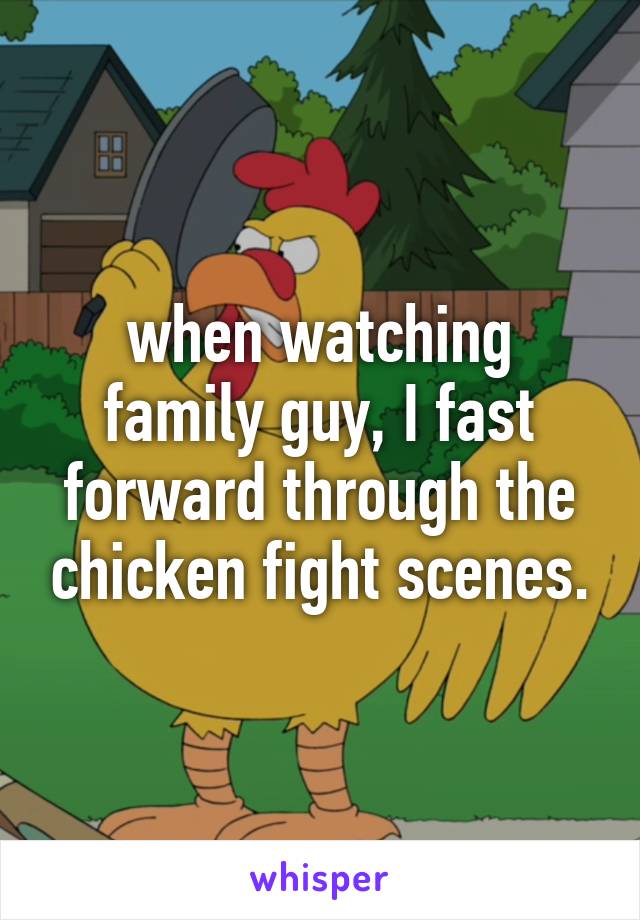 when watching family guy, I fast forward through the chicken fight scenes.