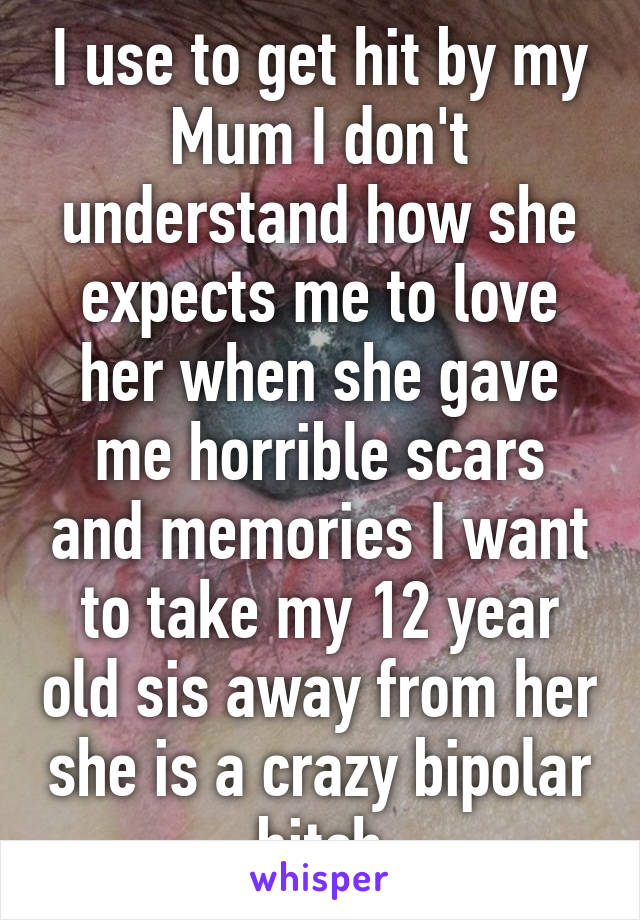 I use to get hit by my Mum I don't understand how she expects me to love her when she gave me horrible scars and memories I want to take my 12 year old sis away from her she is a crazy bipolar bitch