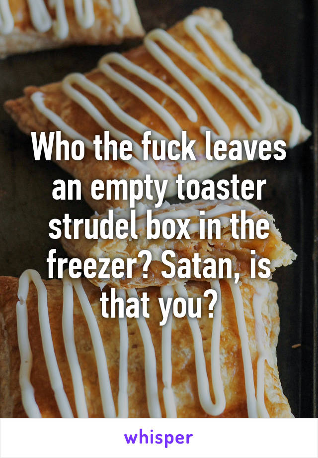 Who the fuck leaves an empty toaster strudel box in the freezer? Satan, is that you?