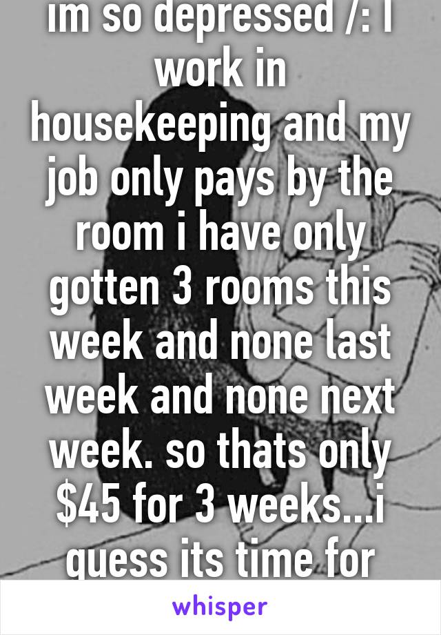 im so depressed /: I work in housekeeping and my job only pays by the room i have only gotten 3 rooms this week and none last week and none next week. so thats only $45 for 3 weeks...i guess its time for another job AGAIN! 