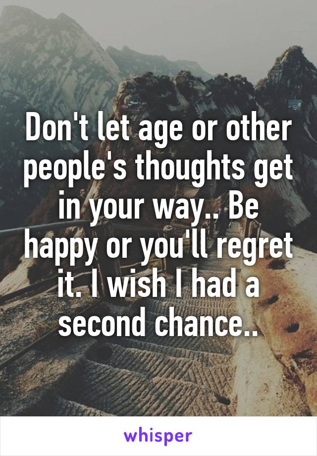 Don't let age or other people's thoughts get in your way.. Be happy or you'll regret it. I wish I had a second chance..