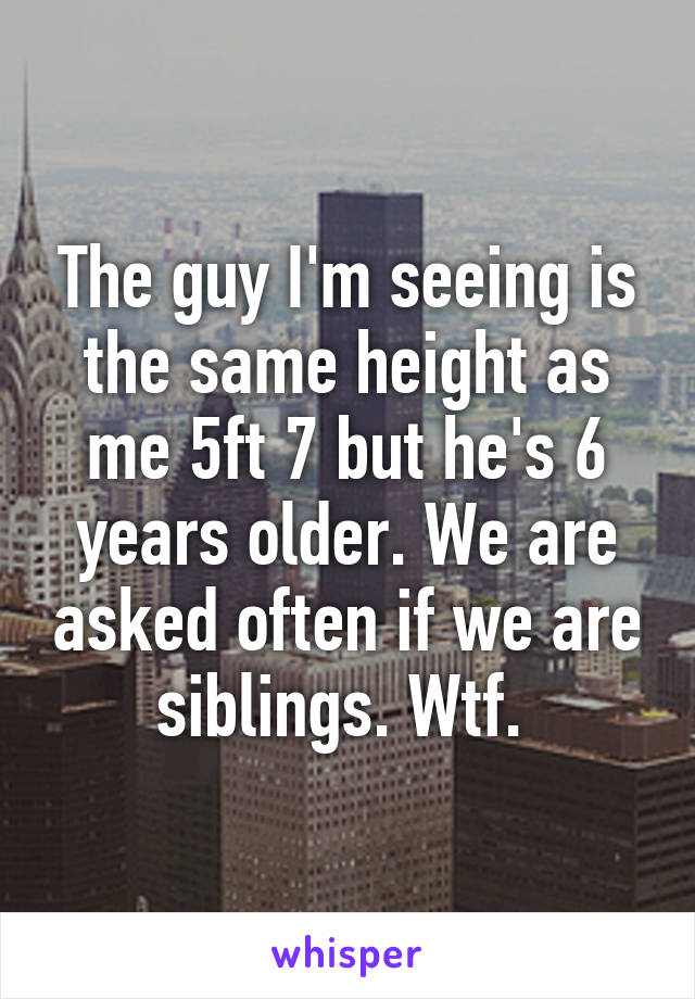 The guy I'm seeing is the same height as me 5ft 7 but he's 6 years older. We are asked often if we are siblings. Wtf. 