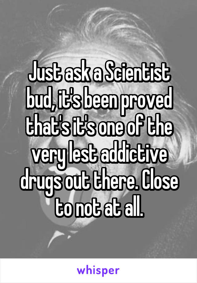 Just ask a Scientist bud, it's been proved that's it's one of the very lest addictive drugs out there. Close to not at all.