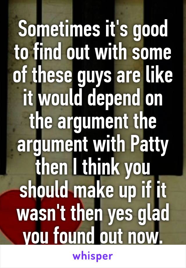 Sometimes it's good to find out with some of these guys are like it would depend on the argument the argument with Patty then I think you should make up if it wasn't then yes glad you found out now.