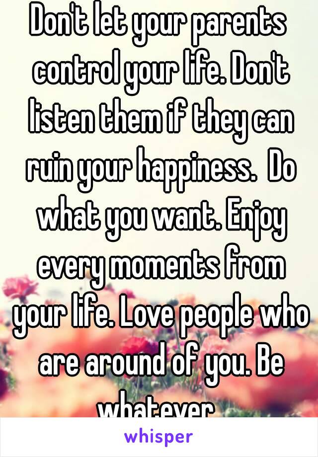 Don't let your parents control your life. Don't listen them if they can ruin your happiness.  Do what you want. Enjoy every moments from your life. Love people who are around of you. Be whatever .