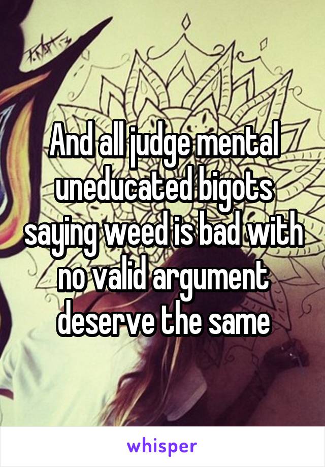 And all judge mental uneducated bigots saying weed is bad with no valid argument deserve the same