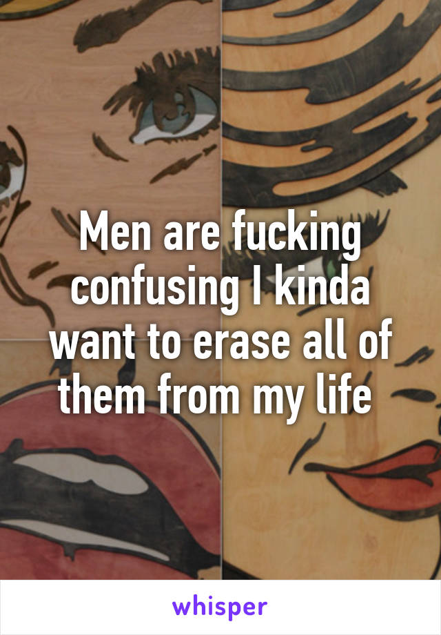 Men are fucking confusing I kinda want to erase all of them from my life 
