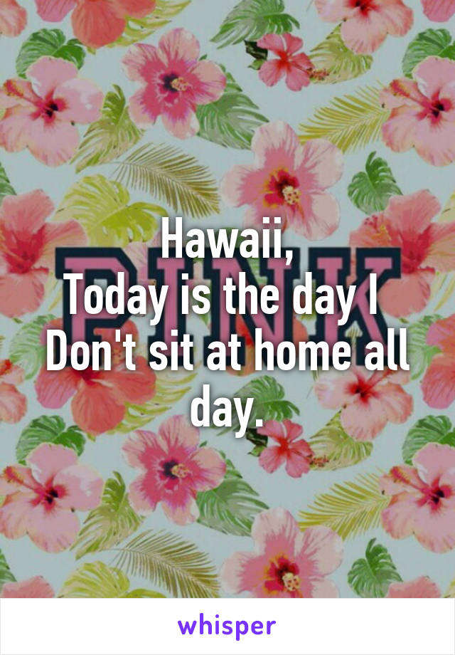 Hawaii,
Today is the day I 
Don't sit at home all day.