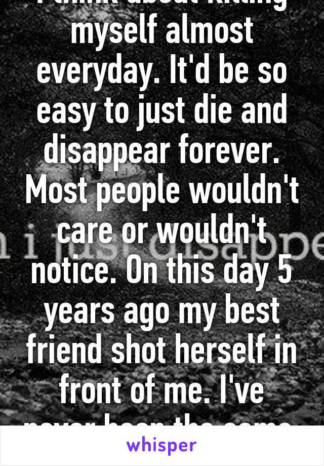 I think about killing myself almost everyday. It'd be so easy to just die and disappear forever. Most people wouldn't care or wouldn't notice. On this day 5 years ago my best friend shot herself in front of me. I've never been the same. 