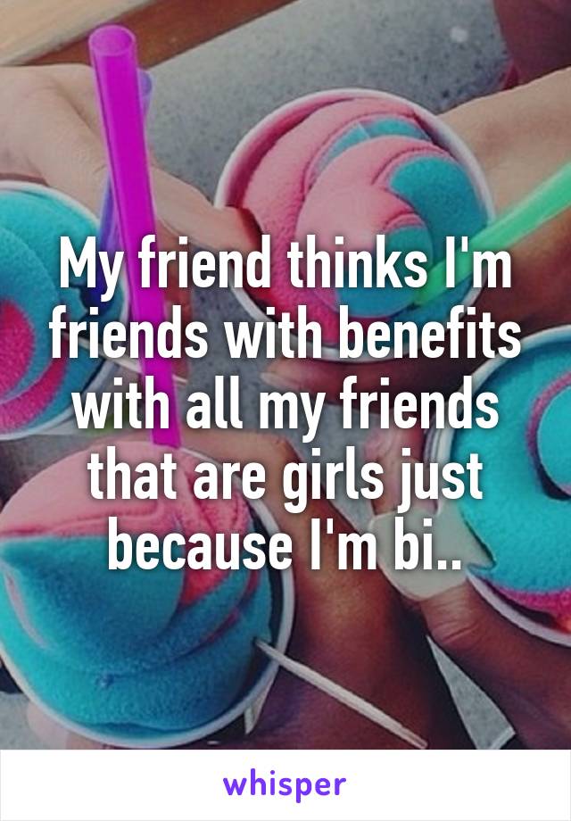 My friend thinks I'm friends with benefits with all my friends that are girls just because I'm bi..