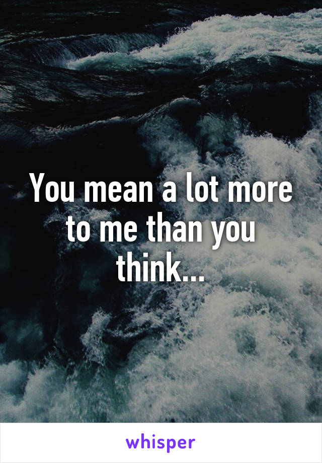 You mean a lot more to me than you think...