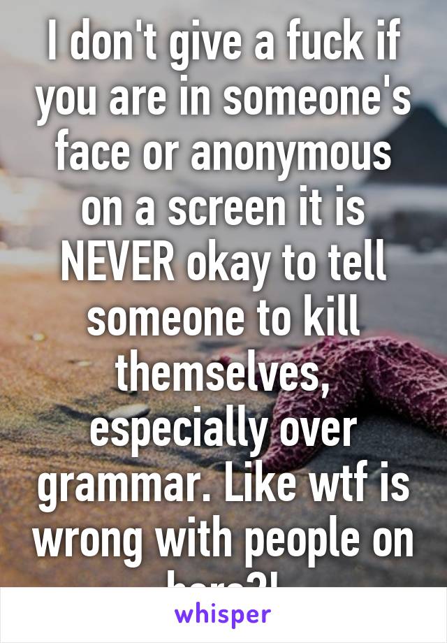 I don't give a fuck if you are in someone's face or anonymous on a screen it is NEVER okay to tell someone to kill themselves, especially over grammar. Like wtf is wrong with people on here?!