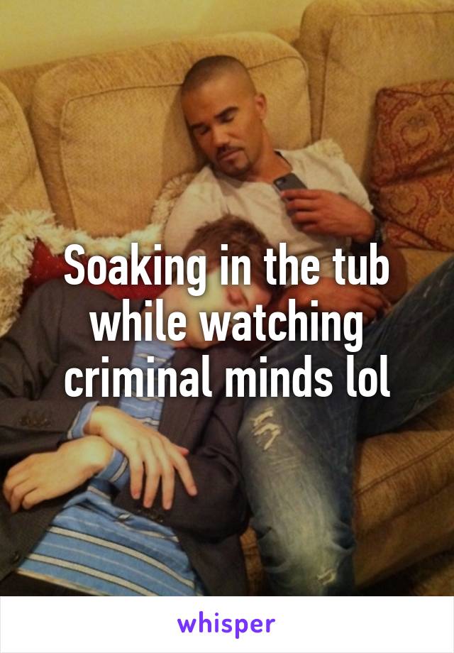 Soaking in the tub while watching criminal minds lol